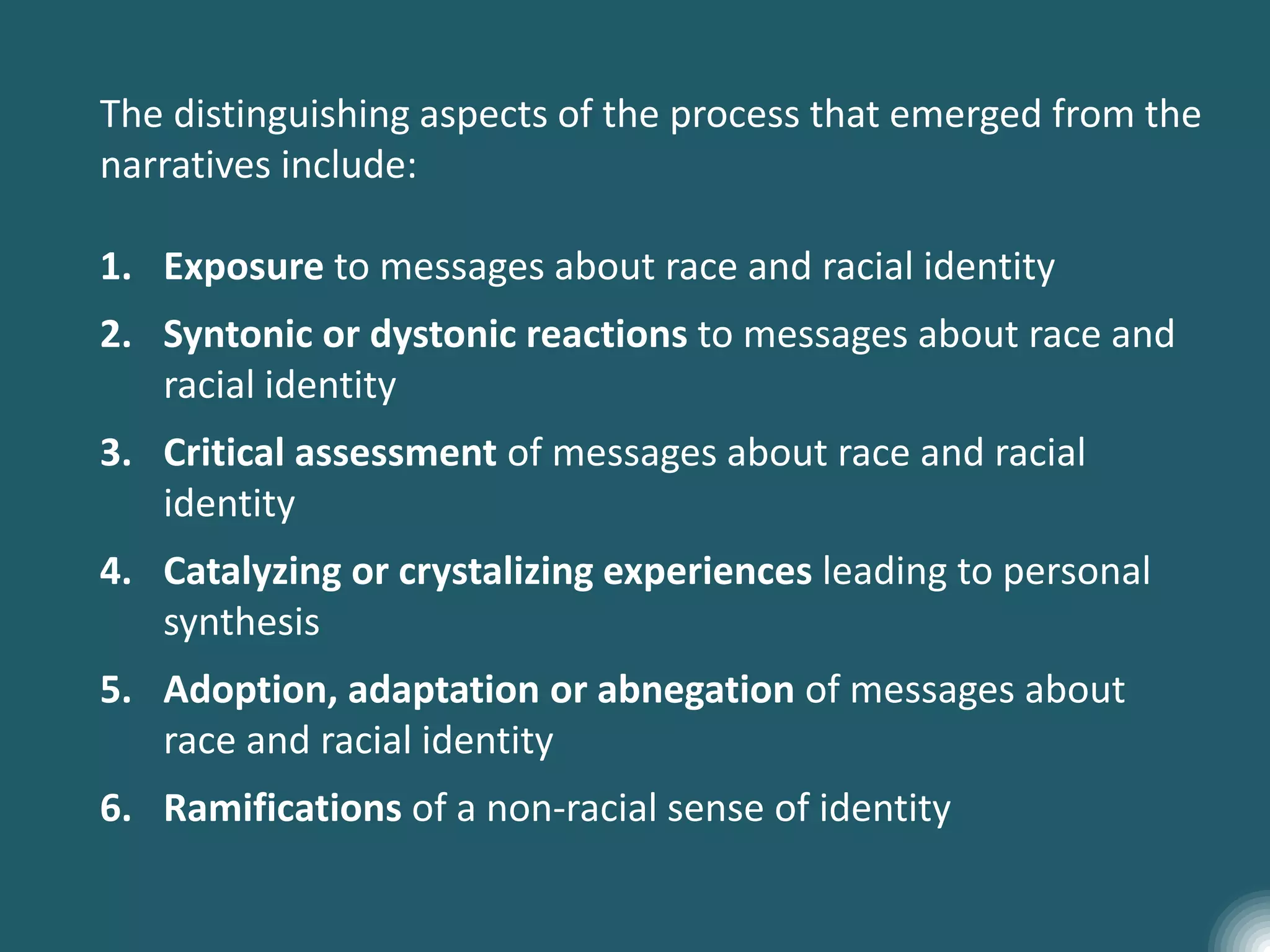 The distinguishing aspects of the process that emerged from the
narratives include:
1. Exposure to messages about race and racial identity
2. Syntonic or dystonic reactions to messages about race and
racial identity
3. Critical assessment of messages about race and racial
identity
4. Catalyzing or crystalizing experiences leading to personal
synthesis
5. Adoption, adaptation or abnegation of messages about
race and racial identity
6. Ramifications of a non-racial sense of identity
 