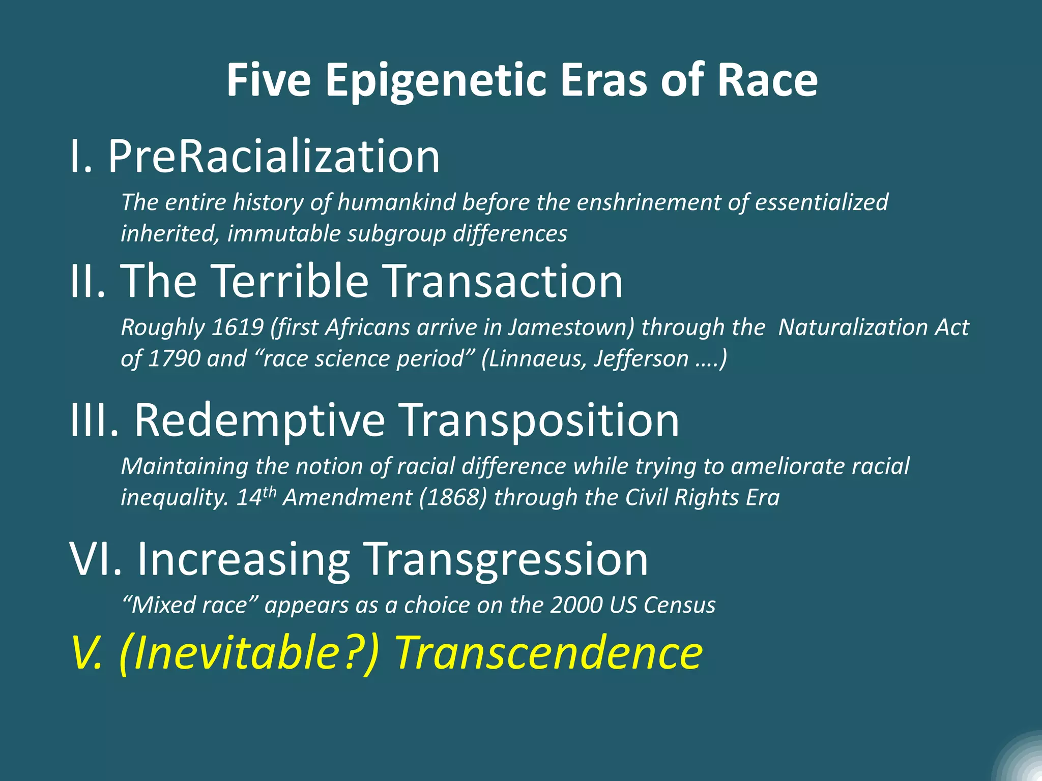 Five Epigenetic Eras of Race
I. PreRacialization
The entire history of humankind before the enshrinement of essentialized
inherited, immutable subgroup differences
II. The Terrible Transaction
Roughly 1619 (first Africans arrive in Jamestown) through the Naturalization Act
of 1790 and “race science period” (Linnaeus, Jefferson ….)
III. Redemptive Transposition
Maintaining the notion of racial difference while trying to ameliorate racial
inequality. 14th Amendment (1868) through the Civil Rights Era
VI. Increasing Transgression
“Mixed race” appears as a choice on the 2000 US Census
V. (Inevitable?) Transcendence
 