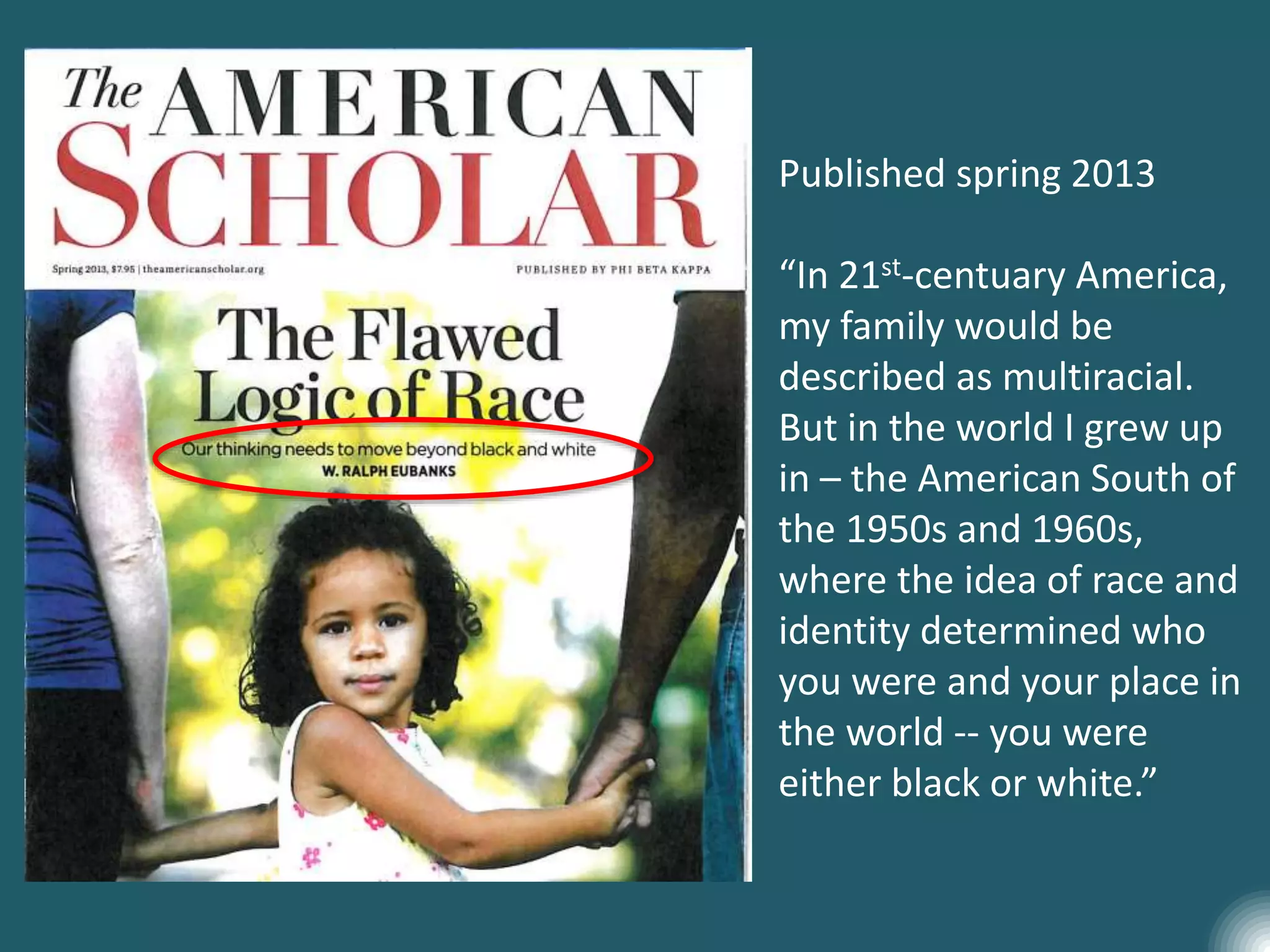 Published spring 2013
“In 21st-centuary America,
my family would be
described as multiracial.
But in the world I grew up
in – the American South of
the 1950s and 1960s,
where the idea of race and
identity determined who
you were and your place in
the world -- you were
either black or white.”
 