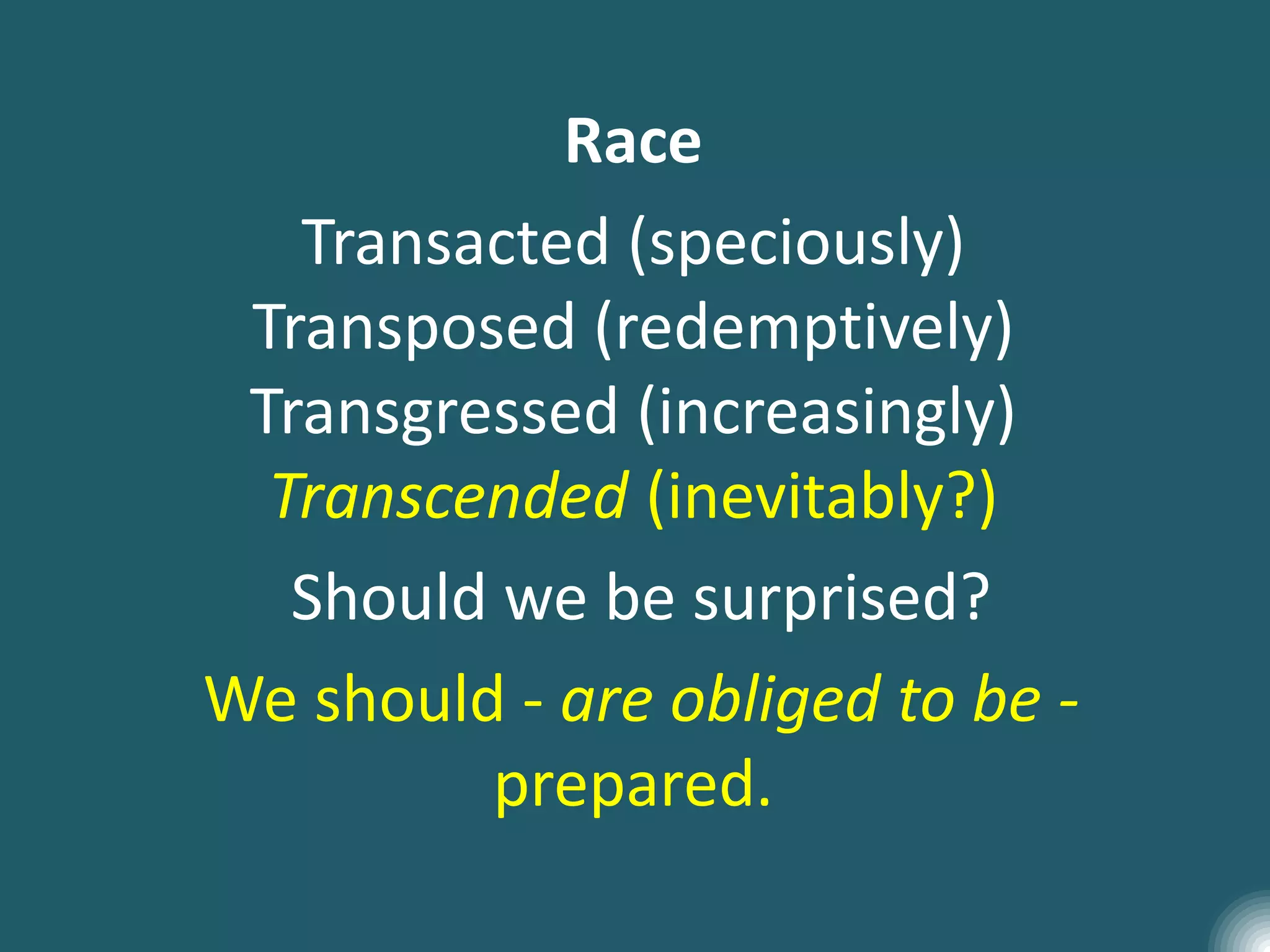 Race
Transacted (speciously)
Transposed (redemptively)
Transgressed (increasingly)
Transcended (inevitably?)
Should we be surprised?
We should - are obliged to be -
prepared.
 