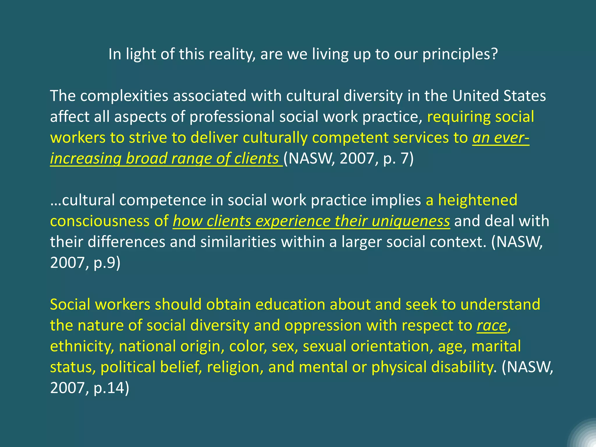 In light of this reality, are we living up to our principles?
The complexities associated with cultural diversity in the United States
affect all aspects of professional social work practice, requiring social
workers to strive to deliver culturally competent services to an ever-
increasing broad range of clients (NASW, 2007, p. 7)
…cultural competence in social work practice implies a heightened
consciousness of how clients experience their uniqueness and deal with
their differences and similarities within a larger social context. (NASW,
2007, p.9)
Social workers should obtain education about and seek to understand
the nature of social diversity and oppression with respect to race,
ethnicity, national origin, color, sex, sexual orientation, age, marital
status, political belief, religion, and mental or physical disability. (NASW,
2007, p.14)
 
