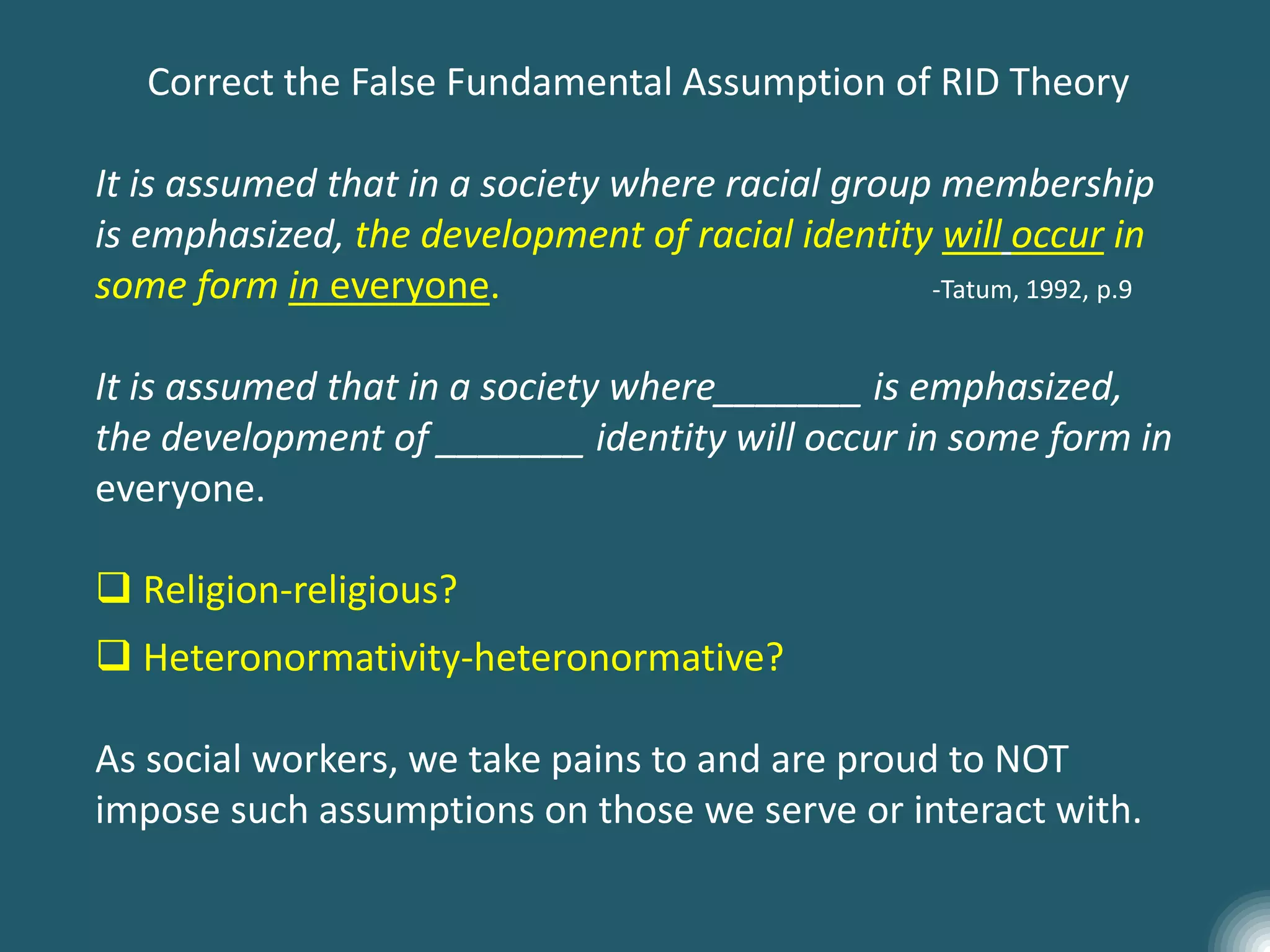 Correct the False Fundamental Assumption of RID Theory
It is assumed that in a society where racial group membership
is emphasized, the development of racial identity will occur in
some form in everyone. -Tatum, 1992, p.9
It is assumed that in a society where_______ is emphasized,
the development of _______ identity will occur in some form in
everyone.
 Religion-religious?
 Heteronormativity-heteronormative?
As social workers, we take pains to and are proud to NOT
impose such assumptions on those we serve or interact with.
 