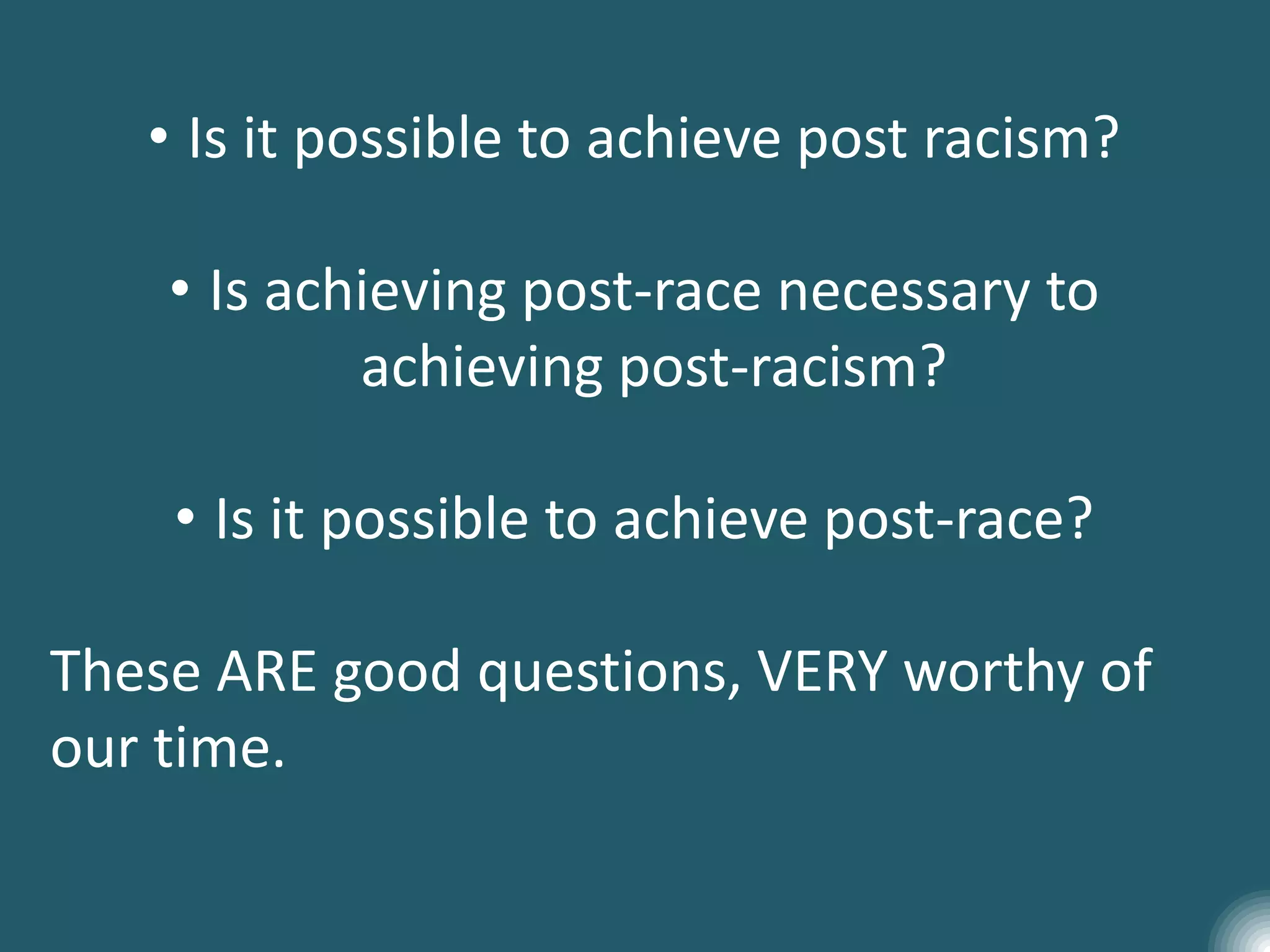 • Is it possible to achieve post racism?
• Is achieving post-race necessary to
achieving post-racism?
• Is it possible to achieve post-race?
These ARE good questions, VERY worthy of
our time.
 