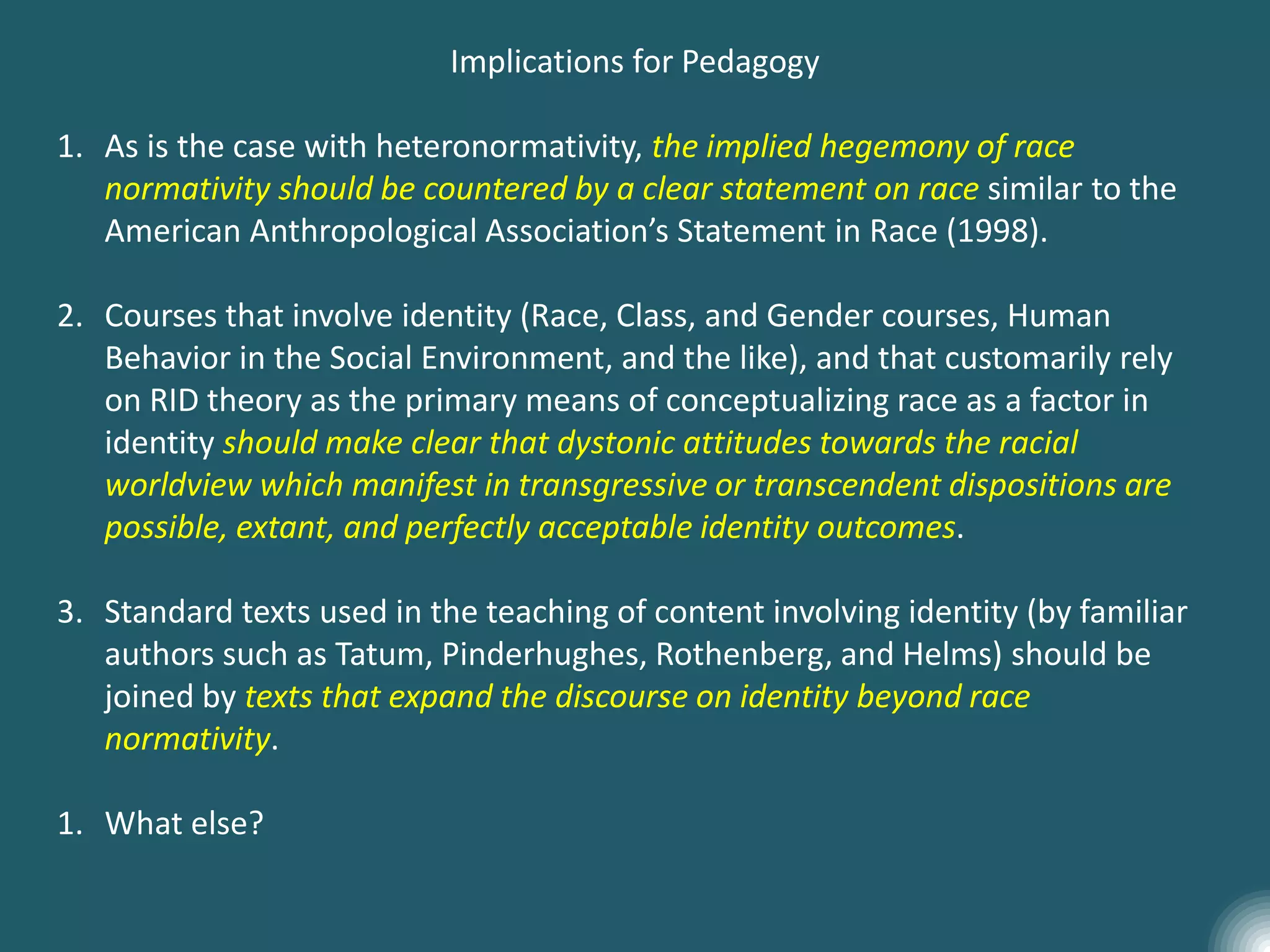 Implications for Pedagogy
1. As is the case with heteronormativity, the implied hegemony of race
normativity should be countered by a clear statement on race similar to the
American Anthropological Association’s Statement in Race (1998).
2. Courses that involve identity (Race, Class, and Gender courses, Human
Behavior in the Social Environment, and the like), and that customarily rely
on RID theory as the primary means of conceptualizing race as a factor in
identity should make clear that dystonic attitudes towards the racial
worldview which manifest in transgressive or transcendent dispositions are
possible, extant, and perfectly acceptable identity outcomes.
3. Standard texts used in the teaching of content involving identity (by familiar
authors such as Tatum, Pinderhughes, Rothenberg, and Helms) should be
joined by texts that expand the discourse on identity beyond race
normativity.
1. What else?
 