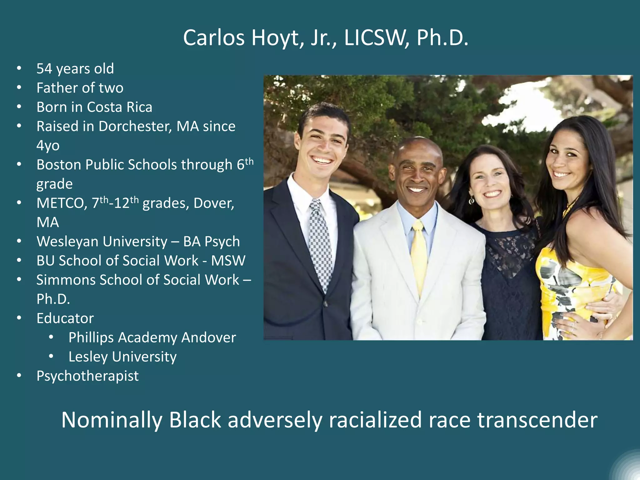 • 54 years old
• Father of two
• Born in Costa Rica
• Raised in Dorchester, MA since
4yo
• Boston Public Schools through 6th
grade
• METCO, 7th-12th grades, Dover,
MA
• Wesleyan University – BA Psych
• BU School of Social Work - MSW
• Simmons School of Social Work –
Ph.D.
• Educator
• Phillips Academy Andover
• Lesley University
• Psychotherapist
Carlos Hoyt, Jr., LICSW, Ph.D.
Nominally Black adversely racialized race transcender
 
