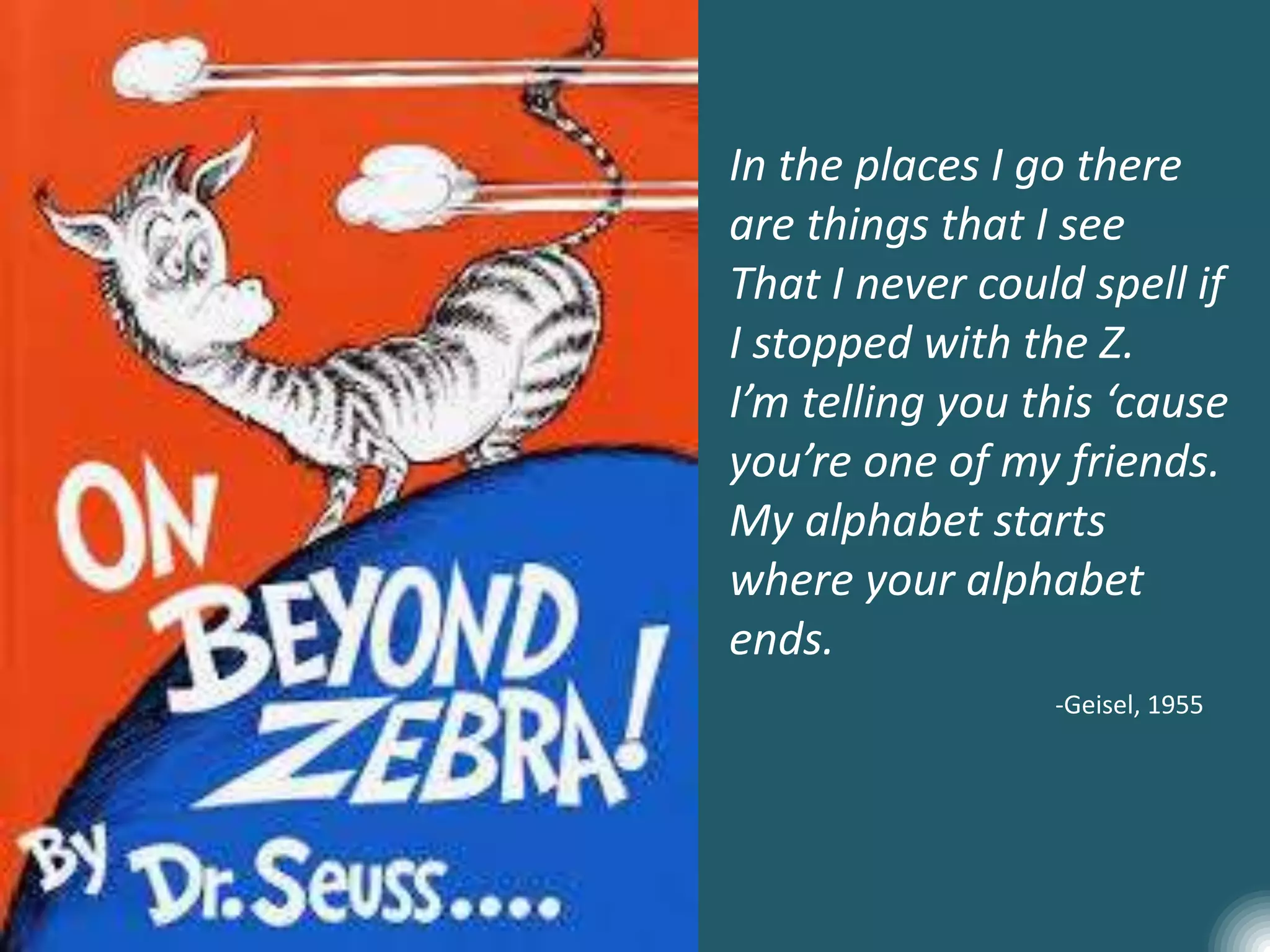 In the places I go there
are things that I see
That I never could spell if
I stopped with the Z.
I’m telling you this ‘cause
you’re one of my friends.
My alphabet starts
where your alphabet
ends.
-Geisel, 1955
 