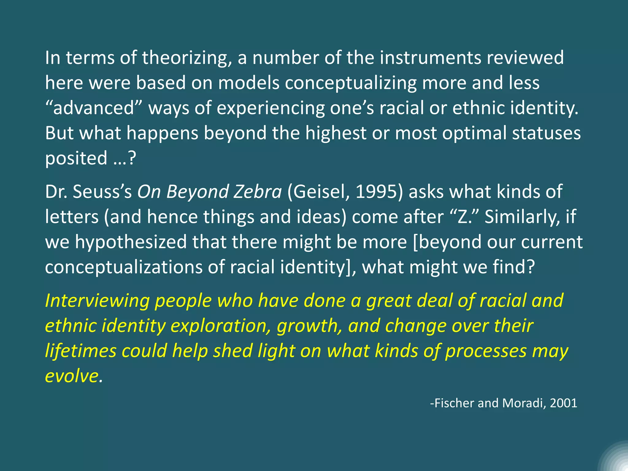 In terms of theorizing, a number of the instruments reviewed
here were based on models conceptualizing more and less
“advanced” ways of experiencing one’s racial or ethnic identity.
But what happens beyond the highest or most optimal statuses
posited …?
Dr. Seuss’s On Beyond Zebra (Geisel, 1995) asks what kinds of
letters (and hence things and ideas) come after “Z.” Similarly, if
we hypothesized that there might be more [beyond our current
conceptualizations of racial identity], what might we find?
Interviewing people who have done a great deal of racial and
ethnic identity exploration, growth, and change over their
lifetimes could help shed light on what kinds of processes may
evolve.
-Fischer and Moradi, 2001
 