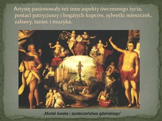 Artystę pasjonowały też inne aspekty ówczesnego życia,
postaci patrycjuszy i bogatych kupców, sylwetki mieszczek,
zabawy, taniec i muzyka.
„Model świata i społeczeństwa gdańskiego”
 