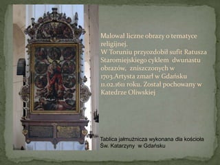 Tablica jałmużnicza wykonana dla kościoła
Św. Katarzyny w Gdańsku
Malował liczne obrazy o tematyce
religijnej.
W Toruniu przyozdobił sufit Ratusza
Staromiejskiego cyklem dwunastu
obrazów, zniszczonych w
1703.Artysta zmarł w Gdańsku
11.02.1611 roku. Został pochowany w
Katedrze Oliwskiej
 