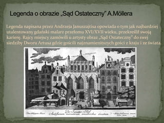 Legenda napisana przez Andrzeja Januszajtisa opowiada o tym jak najbardziej
utalentowany gdański malarz przełomu XVI/XVII wieku, przekreślił swoją
karierę. Rajcy miejscy zamówili u artysty obraz „Sąd Ostateczny” do swej
siedziby Dworu Artusa gdzie gościli najznamienitszych gości z kraju i ze świata.
 
