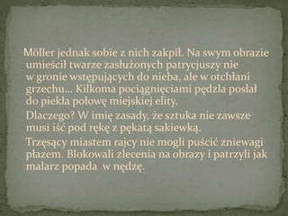 Möller jednak sobie z nich zakpił. Na swym obrazie
umieścił twarze zasłużonych patrycjuszy nie
w gronie wstępujących do nieba, ale w otchłani
grzechu… Kilkoma pociągnięciami pędzla posłał
do piekła połowę miejskiej elity.
Dlaczego? W imię zasady, że sztuka nie zawsze
musi iść pod rękę z pękatą sakiewką.
Trzęsący miastem rajcy nie mogli puścić zniewagi
płazem. Blokowali zlecenia na obrazy i patrzyli jak
malarz popada w nędzę.
 