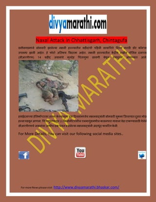 For more Newsplease visit http://www.divyamarathi.bhaskar.com/
Naxal Attack In Chhattisgarh, Chintagufa
छत्तीसगडमध्ये सोमवारी झालेल्या नक्षली हल्ल्यातील शहीदाांची पहहली छायाचचत्रे 'हदव्य मराठी डॉट कॉम'ला
उपलब्ध झाली आहेत. हे फोटो अततशय ववदारक आहेत. नक्षली हल्ल्यातील कें द्रीय राखीव पोललस दलाच्या
(सीआरपीएफ) 14 शहीद जवानाांचे मृतदेह चचांतागुफा छावणी येथून रायपूरला आणण्यात आले.
हवाईदलाच्या हेललकॉप्टरवर हल्ला के ल्यानांतर दहा हदवसाांमध्येच नक्षलवादयाांनी सोमवारी सुकमा जजल््यात दुसरा मोठा
हल्लाघडवून आणला. चचांतागुफाांपासून 11 ककलोमीटरवरील एलमागुांडामधील कासनपारा गावाला वेढा टाकण्यासाठी गेलेले
सीआरपीएफचे जवानाांवर आधीच दबा धरून बसलेल्या नक्षलवादयाांनी अांदाधूांद फायररांग के ली.
For More Details, You can visit our following social media sites..
 