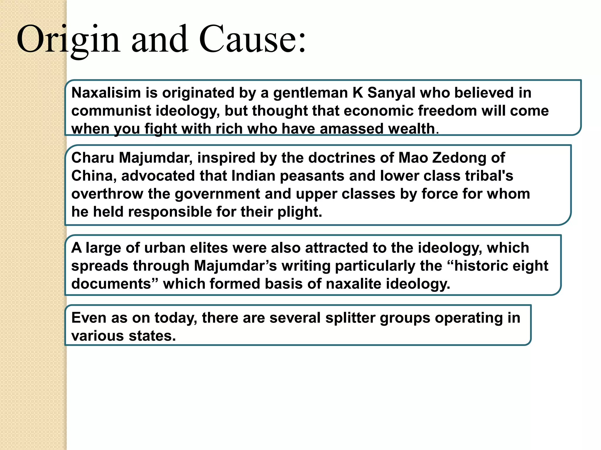 Origin and Cause:
Naxalisim is originated by a gentleman K Sanyal who believed in
communist ideology, but thought that economic freedom will come
when you fight with rich who have amassed wealth.
Charu Majumdar, inspired by the doctrines of Mao Zedong of
China, advocated that Indian peasants and lower class tribal's
overthrow the government and upper classes by force for whom
he held responsible for their plight.
A large of urban elites were also attracted to the ideology, which
spreads through Majumdar’s writing particularly the “historic eight
documents” which formed basis of naxalite ideology.
Even as on today, there are several splitter groups operating in
various states.
 