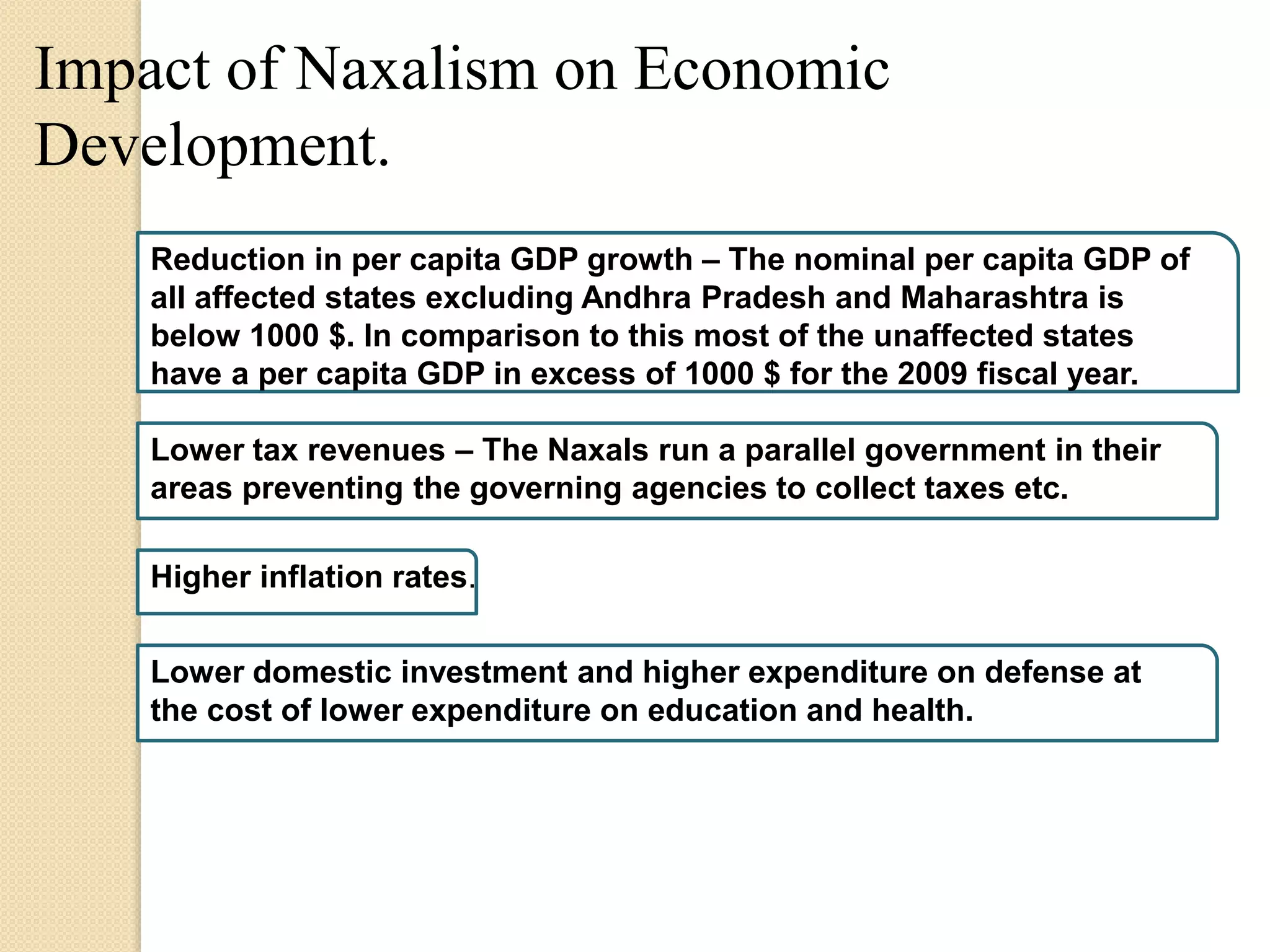Impact of Naxalism on Economic
Development.
Reduction in per capita GDP growth – The nominal per capita GDP of
all affected states excluding Andhra Pradesh and Maharashtra is
below 1000 $. In comparison to this most of the unaffected states
have a per capita GDP in excess of 1000 $ for the 2009 fiscal year.
Lower tax revenues – The Naxals run a parallel government in their
areas preventing the governing agencies to collect taxes etc.
Higher inflation rates.
Lower domestic investment and higher expenditure on defense at
the cost of lower expenditure on education and health.
 