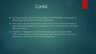 Contd..
 The Naxal names come from the village of “NAXALBARI” in the state of
West Bengal where the movement originated.
 Their origin can be traced to the split in 1967 of the Communist Party of
India (Marxist), leading to the formation of the Communist Party of India (
Marxist-Leninist).
 ‘Naxalite’ or ‘Naxalism’ is an informed name given to radical, often
violent, revolutionary communist groups that were born out of the Sino-
soviet split in the Indian Communist Movement
 