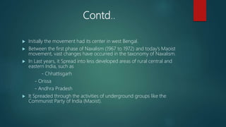 Contd..
 Initially the movement had its center in west Bengal.
 Between the first phase of Naxalism (1967 to 1972) and today’s Maoist
movement, vast changes have occurred in the taxonomy of Naxalism.
 In Last years, it Spread into less developed areas of rural central and
eastern India, such as
- Chhattisgarh
- Orissa
- Andhra Pradesh
 It Spreaded through the activities of underground groups like the
Communist Party of India (Maoist).
 