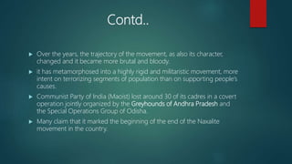 Contd..
 Over the years, the trajectory of the movement, as also its character,
changed and it became more brutal and bloody.
 it has metamorphosed into a highly rigid and militaristic movement, more
intent on terrorizing segments of population than on supporting people’s
causes.
 Communist Party of India (Maoist) lost around 30 of its cadres in a covert
operation jointly organized by the Greyhounds of Andhra Pradesh and
the Special Operations Group of Odisha.
 Many claim that it marked the beginning of the end of the Naxalite
movement in the country.
 