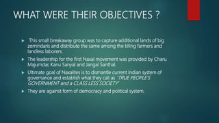 WHAT WERE THEIR OBJECTIVES ?
 This small breakaway group was to capture additional lands of big
zemindaris and distribute the same among the tilling farmers and
landless laborers.
 The leadership for the first Naxal movement was provided by Charu
Majumdar, Kanu Sanyal and Jangal Santhal.
 Ultimate goal of Naxalites is to dismantle current Indian system of
governance and establish what they call as ‘TRUE PEOPLE’S
GOVERNMENT and a CLASS LESS SOCIETY’
 They are against form of democracy and political system.
 