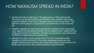 HOW NAXALISM SPREAD IN INDIA?
 Naxals promote an ideology of "bringing about a New Democratic
Revolution by launching protracted People’s War, establish base areas,
organize People’s Army, and undertake militant mass movements”. This
Marxist-Leninist jargon, is beyond the comprehension of the rank and
file.
 Naxalism spreads by assuring to uphold the interests of the suppressed
ones against the prevailing injustices of the establishment, harassment by
petty government functionaries, extortion by policemen, and callousness
of officers in addressing their grievances.
 Naxalism is a sign of poor governance. It is not a coincidence that
Naxalism is more dominant in the under-developed areas and has
greater influence among those who have faced repercussions due to the
faulty socio-economic and political policies of governments.
 