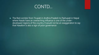 CONTD…
 The Red corridor from Tirupati in Andhra Pradesh to Pashupati in Nepal
where Naxals have an overarching influence is one of the under-
developed regions of the country. It would not be an exaggeration to say
that Naxalism is also a sign of poor governance
 
