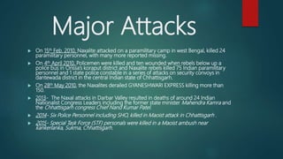 Major Attacks
 On 15th Feb. 2010, Naxalite attacked on a paramilitary camp in west Bengal, killed 24
paramilitary personnel, with many more reported missing.
 On 4th April 2010, Policemen were killed and ten wounded when rebels below up a
police bus in Orissa’s koraput district and Naxalite rebels killed 75 Indian paramilitary
personnel and 1 state police constable in a series of attacks on security convoys in
dantewada district in the central Indian state of Chhattisgarh.
 On 28th May 2010, the Naxalites derailed GYANESHWARI EXPRESS killing more than
150.
 2013- The Naxal attacks in Darbar Valley resulted in deaths of around 24 Indian
Nationalist Congress Leaders including the former state minister Mahendra Kamra and
the Chhattisgarh congress Chief Nand Kumar Patel.
 2014- Six Police Personnel including SHO, killed in Maoist attack in Chhattisgarh .
 2015- Special Task Force (STF) personals were killed in a Maoist ambush near
kankerlanka, Sukma, Chhattisgarh.
 