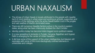 URBAN NAXALISM
 The phrase of Urban Naxals is loosely attributed to the people with naxalite
bent of mind residing in urban areas and working as activists, supporters and
protectors of the ideology while the active Naxals battle it out in the jungles
and vast swathes of Maoist-dominated areas.
 There are still numerous Naxalite factions active in the country’s eastern
states, along what has been infamously dubbed the Red Corridor
 Identity politics today has become India’s biggest socio-political malaise.
 It is now spreading its tentacles in Punjab, Haryana, Rajasthan and Gujarat.
Delhi is emerging as the center of Urban Naxalism.
 It did lose some of the support of the urban intelligentsia, but Maoism still
resonates with some of the more ideologically oriented elements in
universities and colleges.
 