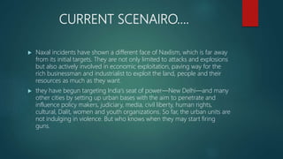 CURRENT SCENAIRO….
 Naxal incidents have shown a different face of Naxlism, which is far away
from its initial targets. They are not only limited to attacks and explosions
but also actively involved in economic exploitation, paving way for the
rich businessman and industrialist to exploit the land, people and their
resources as much as they want.
 they have begun targeting India‘s seat of power—New Delhi—and many
other cities by setting up urban bases with the aim to penetrate and
influence policy makers, judiciary, media, civil liberty, human rights,
cultural, Dalit, women and youth organizations. So far, the urban units are
not indulging in violence. But who knows when they may start firing
guns.
 
