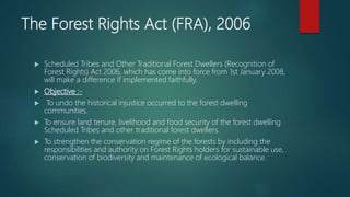 The Forest Rights Act (FRA), 2006
 Scheduled Tribes and Other Traditional Forest Dwellers (Recognition of
Forest Rights) Act 2006, which has come into force from 1st January 2008,
will make a difference if implemented faithfully.
 Objective :-
 To undo the historical injustice occurred to the forest dwelling
communities.
 To ensure land tenure, livelihood and food security of the forest dwelling
Scheduled Tribes and other traditional forest dwellers.
 To strengthen the conservation regime of the forests by including the
responsibilities and authority on Forest Rights holders for sustainable use,
conservation of biodiversity and maintenance of ecological balance.
 