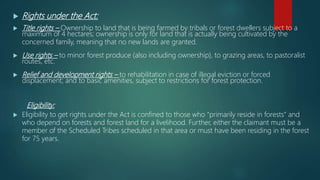  Rights under the Act:
 Title rights – Ownership to land that is being farmed by tribals or forest dwellers subject to a
maximum of 4 hectares; ownership is only for land that is actually being cultivated by the
concerned family, meaning that no new lands are granted.
 Use rights – to minor forest produce (also including ownership), to grazing areas, to pastoralist
routes, etc.
 Relief and development rights – to rehabilitation in case of illegal eviction or forced
displacement; and to basic amenities, subject to restrictions for forest protection.
Eligibility:
 Eligibility to get rights under the Act is confined to those who “primarily reside in forests” and
who depend on forests and forest land for a livelihood. Further, either the claimant must be a
member of the Scheduled Tribes scheduled in that area or must have been residing in the forest
for 75 years.
 