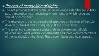 Process of recognition of rights:
 The Act provides that the gram Sabha, or village assembly, will initially
pass a resolution recommending whose rights to which resources
should be recognized.
 This resolution is then screened and approved at the level of the sub-
division (or taluka) and subsequently at the district level.
 The screening committees consist of three government officials
Revenue and Tribal Welfare departments) and three elected members
of the local body at that level. These committees also hear appeals.
 