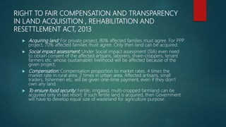 RIGHT TO FAIR COMPENSATION AND TRANSPARENCY
IN LAND ACQUISITION , REHABILITATION AND
RESETTLEMENT ACT, 2013
 Acquiring land: For private project, 80% affected families must agree. For PPP
project, 70% affected families must agree. Only then land can be acquired.
 Social impact assessment: Under Social impact assessment (SIA) even need
to obtain consent of the affected artisans, laborers, share-croppers, tenant
farmers etc. whose (sustainable) livelihood will be affected because of the
given project.
 Compensation: Compensation proportion to market rates. 4 times the
market rate in rural area. 2 times in urban area. Affected artisans, small
traders, fishermen etc. will be given one-time payment, even if they don’t
own any land.
 To ensure food security: Fertile, irrigated, multi-cropped farmland can be
acquired only in last resort. If such fertile land is acquired, then Government
will have to develop equal size of wasteland for agriculture purpose.
 