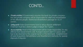 CONTD…
 Private entities: If Government acquires the lands for private company-
the said private company will be responsible for relief and rehabilitation
of the affected people. Additional rehabilitation package for SC/ST
owners.
 Safeguards: State Governments have to setup dispute settlement
Chairman must be a district judge or lawyer for 7 years.
 Accountability: Head of the department will be made responsible, for any
offense from Government’s side. If project doesn’t start in 5 years, land
has to be returned to the original owner or the land bank. Establishment
of Land Acquisition, Rehabilitation and Resettlement Authority for speedy
disposal of disputes.
 