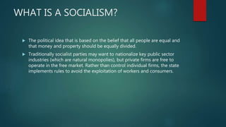 WHAT IS A SOCIALISM?
 The political idea that is based on the belief that all people are equal and
that money and property should be equally divided.
 Traditionally socialist parties may want to nationalize key public sector
industries (which are natural monopolies), but private firms are free to
operate in the free market. Rather than control individual firms, the state
implements rules to avoid the exploitation of workers and consumers.
 
