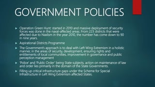 GOVERNMENT POLICIES
 Operation Green Hunt: started in 2010 and massive deployment of security
forces was done in the naxal-affected areas. From 223 districts that were
affected due to Naxlism in the year 2010, the number has come down to 90
in nine years.
 Aspirational Districts Programme
 The Government’s approach is to deal with Left Wing Extremism in a holistic
manner, in the areas of security, development, ensuring rights and
entitlements of local communities, improvement in governance and public
perception management
 ‘Police’ and ‘Public Order’ being State subjects, action on maintenance of law
and order lies primarily in the domain of the State Governments.
 Filling up critical infrastructure gaps under the Scheme for Special
Infrastructure in Left Wing Extremism affected States.
 