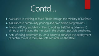 Contd…
 Assistance in training of State Police through the Ministry of Defence.
 Assistance in community policing and civic action programmes.
 ‘National Policy and Action Plan to address Left Wing Extremism’,
aimed at eliminating the menace in the shortest possible timeframe.
 Anti-left wing extremism (A-LWE) policy to enhance the deployment
of central forces in the Naxal infested areas in the state
 
