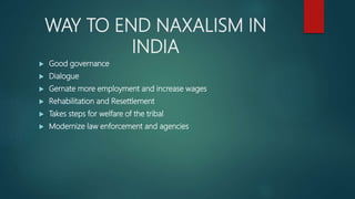 WAY TO END NAXALISM IN
INDIA
 Good governance
 Dialogue
 Gernate more employment and increase wages
 Rehabilitation and Resettlement
 Takes steps for welfare of the tribal
 Modernize law enforcement and agencies
 