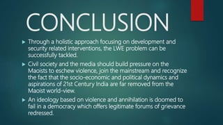CONCLUSION
 Through a holistic approach focusing on development and
security related interventions, the LWE problem can be
successfully tackled.
 Civil society and the media should build pressure on the
Maoists to eschew violence, join the mainstream and recognize
the fact that the socio-economic and political dynamics and
aspirations of 21st Century India are far removed from the
Maoist world-view.
 An ideology based on violence and annihilation is doomed to
fail in a democracy which offers legitimate forums of grievance
redressed.
 