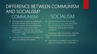 DIFFERENCE BETWEEN COMMUNISM
AND SOCIALISM?
COMMUNISM
 Although the concept of egalitarian
societies existed since the time of
Ancient Greece, the foundations of
modern-day communism were
established in 1848 by the German
Philosopher, Karl Marx (May 5th, 1818
– 14 March 1883)
 From each according to his ability, to
each according to his needs
SOCIALISM
 The economy of the 3rd century
BC Mauryan Empire was described
by economists as “a socialized
monarchy” and “a sort of state
socialism”.
It became more prominent towards
the end of the 18th century and after
1848
 From each according to his ability, to
each according to his contribution
 