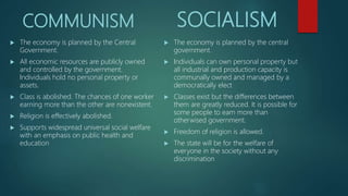 COMMUNISM
 The economy is planned by the Central
Government.
 All economic resources are publicly owned
and controlled by the government.
Individuals hold no personal property or
assets.
 Class is abolished. The chances of one worker
earning more than the other are nonexistent.
 Religion is effectively abolished.
 Supports widespread universal social welfare
with an emphasis on public health and
education
SOCIALISM
 The economy is planned by the central
government.
 Individuals can own personal property but
all industrial and production capacity is
communally owned and managed by a
democratically elect
 Classes exist but the differences between
them are greatly reduced. It is possible for
some people to earn more than
otherwised government.
 Freedom of religion is allowed.
 The state will be for the welfare of
everyone in the society without any
discrimination
 