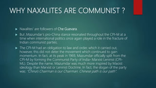 WHY NAXALITES ARE COMMUNIST ?
 Naxalites' are followers of Che Guevara.
 But ,Mazumdar’s pro-China stance resonated throughout the CPI-M at a
time when international politics once again played a role in the fracture of
Indian communist parties.
 The CPI-M had an obligation to law and order, which it carried out,
however, this did not deter the movement which continued to gain
momentum. In fact, at its peak in 1969, Mazumdar officially split from the
CPI-M by forming the Communist Party of India- Marxist Leninist (CPI-
ML). Despite the name, Mazumdar was much more inspired by Maoist
ideology than Marxist or Leninist Doctrine. In fact, the slogan of the party
was: “China’s Chairman is our Chairman. Chinese path is our path”.
 