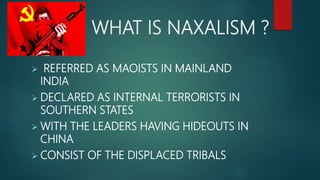 WHAT IS NAXALISM ?
 REFERRED AS MAOISTS IN MAINLAND
INDIA
 DECLARED AS INTERNAL TERRORISTS IN
SOUTHERN STATES
 WITH THE LEADERS HAVING HIDEOUTS IN
CHINA
 CONSIST OF THE DISPLACED TRIBALS
 