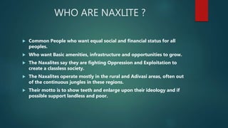 WHO ARE NAXLITE ?
 Common People who want equal social and financial status for all
peoples.
 Who want Basic amenities, infrastructure and opportunities to grow.
 The Naxalites say they are fighting Oppression and Exploitation to
create a classless society.
 The Naxalites operate mostly in the rural and Adivasi areas, often out
of the continuous jungles in these regions.
 Their motto is to show teeth and enlarge upon their ideology and if
possible support landless and poor.
 