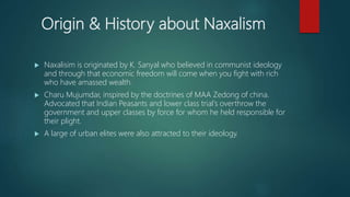 Origin & History about Naxalism
 Naxalisim is originated by K. Sanyal who believed in communist ideology
and through that economic freedom will come when you fight with rich
who have amassed wealth.
 Charu Mujumdar, inspired by the doctrines of MAA Zedong of china.
Advocated that Indian Peasants and lower class trial's overthrow the
government and upper classes by force for whom he held responsible for
their plight.
 A large of urban elites were also attracted to their ideology.
 