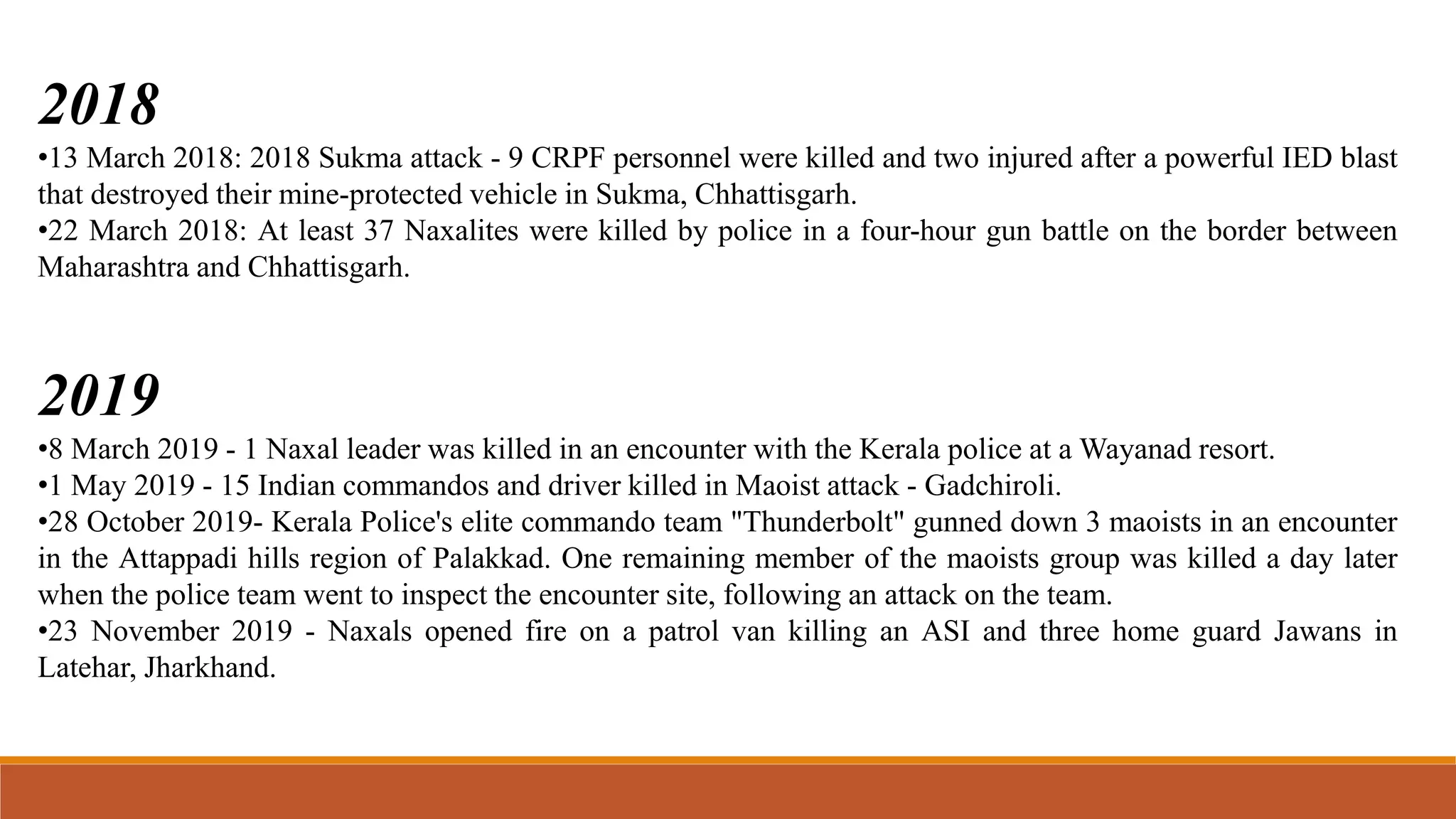 2018
•13 March 2018: 2018 Sukma attack - 9 CRPF personnel were killed and two injured after a powerful IED blast
that destroyed their mine-protected vehicle in Sukma, Chhattisgarh.
•22 March 2018: At least 37 Naxalites were killed by police in a four-hour gun battle on the border between
Maharashtra and Chhattisgarh.
2019
•8 March 2019 - 1 Naxal leader was killed in an encounter with the Kerala police at a Wayanad resort.
•1 May 2019 - 15 Indian commandos and driver killed in Maoist attack - Gadchiroli.
•28 October 2019- Kerala Police's elite commando team "Thunderbolt" gunned down 3 maoists in an encounter
in the Attappadi hills region of Palakkad. One remaining member of the maoists group was killed a day later
when the police team went to inspect the encounter site, following an attack on the team.
•23 November 2019 - Naxals opened fire on a patrol van killing an ASI and three home guard Jawans in
Latehar, Jharkhand.
 