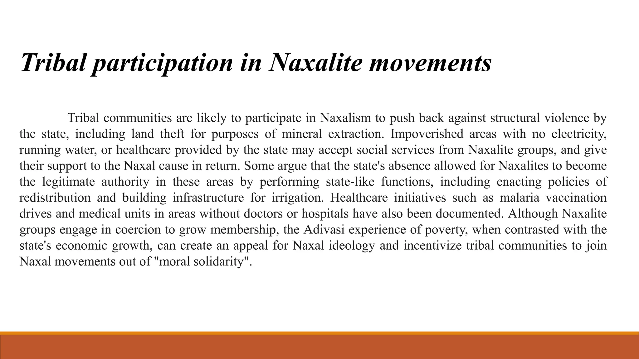 Tribal participation in Naxalite movements
Tribal communities are likely to participate in Naxalism to push back against structural violence by
the state, including land theft for purposes of mineral extraction. Impoverished areas with no electricity,
running water, or healthcare provided by the state may accept social services from Naxalite groups, and give
their support to the Naxal cause in return. Some argue that the state's absence allowed for Naxalites to become
the legitimate authority in these areas by performing state-like functions, including enacting policies of
redistribution and building infrastructure for irrigation. Healthcare initiatives such as malaria vaccination
drives and medical units in areas without doctors or hospitals have also been documented. Although Naxalite
groups engage in coercion to grow membership, the Adivasi experience of poverty, when contrasted with the
state's economic growth, can create an appeal for Naxal ideology and incentivize tribal communities to join
Naxal movements out of "moral solidarity".
 