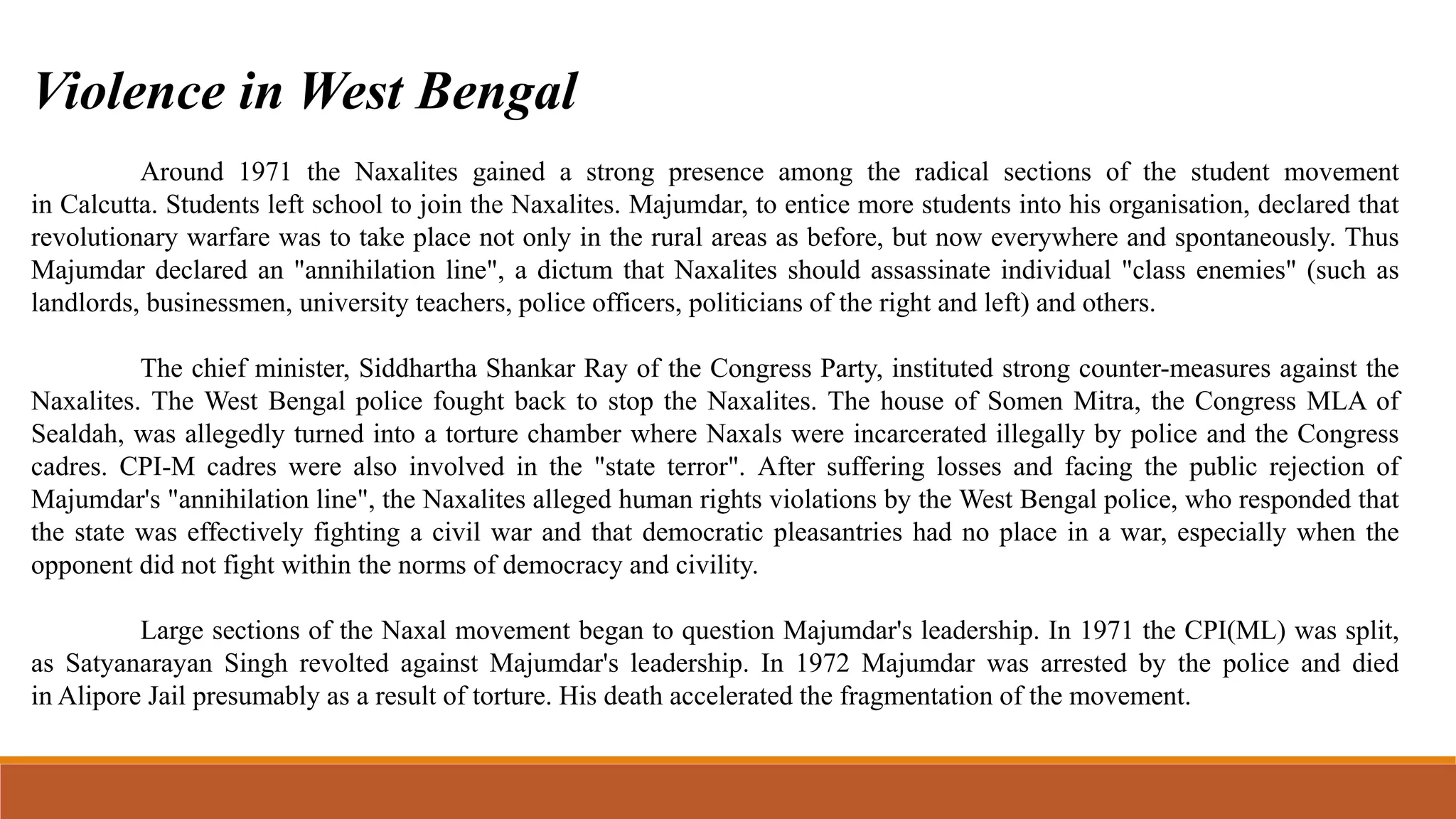 Around 1971 the Naxalites gained a strong presence among the radical sections of the student movement
in Calcutta. Students left school to join the Naxalites. Majumdar, to entice more students into his organisation, declared that
revolutionary warfare was to take place not only in the rural areas as before, but now everywhere and spontaneously. Thus
Majumdar declared an "annihilation line", a dictum that Naxalites should assassinate individual "class enemies" (such as
landlords, businessmen, university teachers, police officers, politicians of the right and left) and others.
The chief minister, Siddhartha Shankar Ray of the Congress Party, instituted strong counter-measures against the
Naxalites. The West Bengal police fought back to stop the Naxalites. The house of Somen Mitra, the Congress MLA of
Sealdah, was allegedly turned into a torture chamber where Naxals were incarcerated illegally by police and the Congress
cadres. CPI-M cadres were also involved in the "state terror". After suffering losses and facing the public rejection of
Majumdar's "annihilation line", the Naxalites alleged human rights violations by the West Bengal police, who responded that
the state was effectively fighting a civil war and that democratic pleasantries had no place in a war, especially when the
opponent did not fight within the norms of democracy and civility.
Large sections of the Naxal movement began to question Majumdar's leadership. In 1971 the CPI(ML) was split,
as Satyanarayan Singh revolted against Majumdar's leadership. In 1972 Majumdar was arrested by the police and died
in Alipore Jail presumably as a result of torture. His death accelerated the fragmentation of the movement.
Violence in West Bengal
 