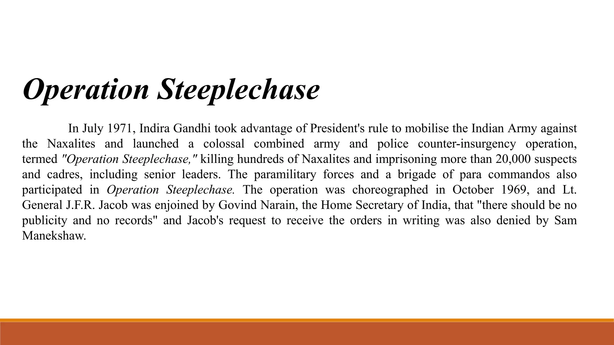 Operation Steeplechase
In July 1971, Indira Gandhi took advantage of President's rule to mobilise the Indian Army against
the Naxalites and launched a colossal combined army and police counter-insurgency operation,
termed "Operation Steeplechase," killing hundreds of Naxalites and imprisoning more than 20,000 suspects
and cadres, including senior leaders. The paramilitary forces and a brigade of para commandos also
participated in Operation Steeplechase. The operation was choreographed in October 1969, and Lt.
General J.F.R. Jacob was enjoined by Govind Narain, the Home Secretary of India, that "there should be no
publicity and no records" and Jacob's request to receive the orders in writing was also denied by Sam
Manekshaw.
 