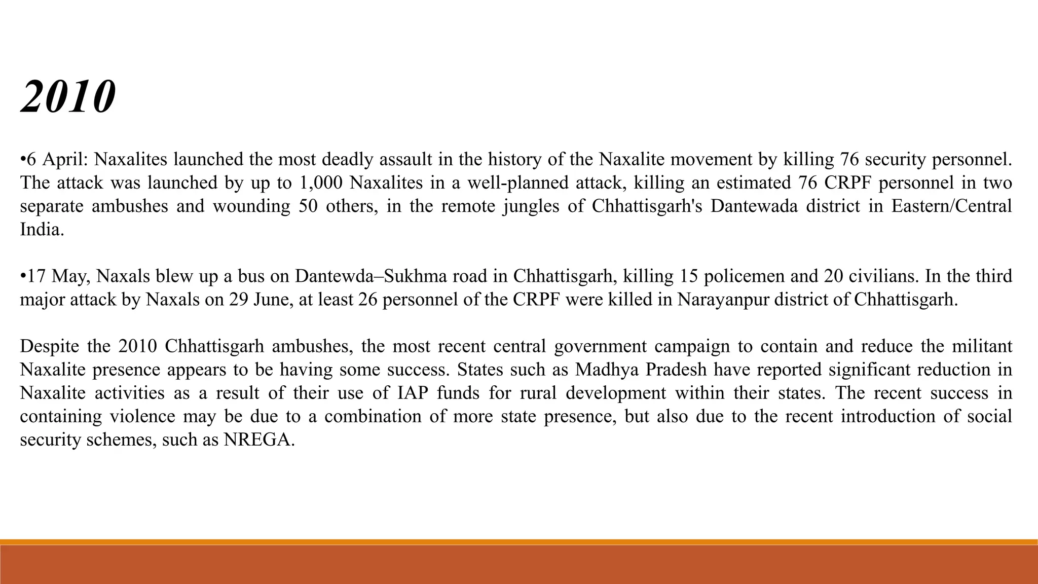 2010
•6 April: Naxalites launched the most deadly assault in the history of the Naxalite movement by killing 76 security personnel.
The attack was launched by up to 1,000 Naxalites in a well-planned attack, killing an estimated 76 CRPF personnel in two
separate ambushes and wounding 50 others, in the remote jungles of Chhattisgarh's Dantewada district in Eastern/Central
India.
•17 May, Naxals blew up a bus on Dantewda–Sukhma road in Chhattisgarh, killing 15 policemen and 20 civilians. In the third
major attack by Naxals on 29 June, at least 26 personnel of the CRPF were killed in Narayanpur district of Chhattisgarh.
Despite the 2010 Chhattisgarh ambushes, the most recent central government campaign to contain and reduce the militant
Naxalite presence appears to be having some success. States such as Madhya Pradesh have reported significant reduction in
Naxalite activities as a result of their use of IAP funds for rural development within their states. The recent success in
containing violence may be due to a combination of more state presence, but also due to the recent introduction of social
security schemes, such as NREGA.
 