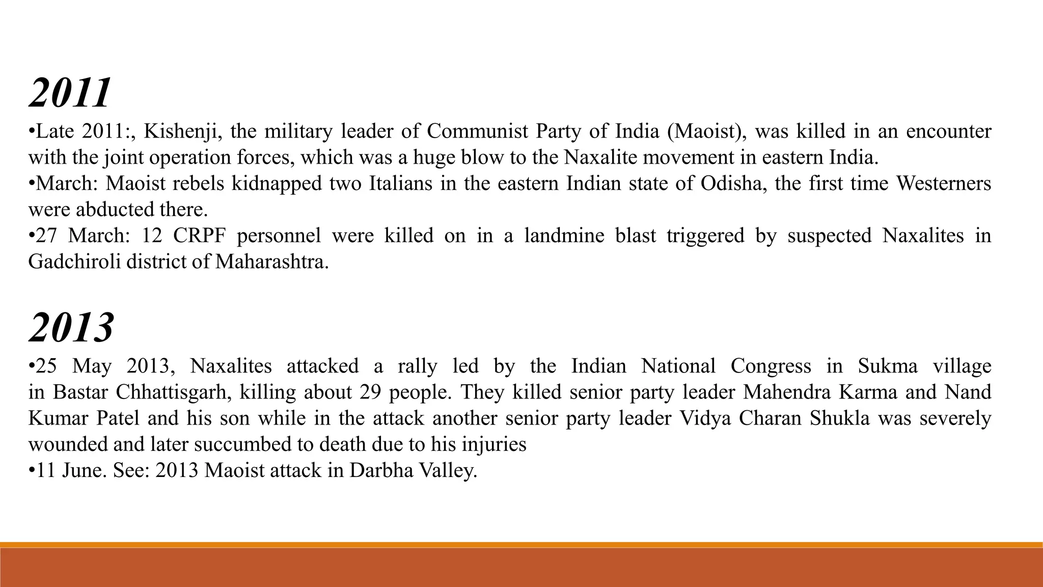 2011
•Late 2011:, Kishenji, the military leader of Communist Party of India (Maoist), was killed in an encounter
with the joint operation forces, which was a huge blow to the Naxalite movement in eastern India.
•March: Maoist rebels kidnapped two Italians in the eastern Indian state of Odisha, the first time Westerners
were abducted there.
•27 March: 12 CRPF personnel were killed on in a landmine blast triggered by suspected Naxalites in
Gadchiroli district of Maharashtra.
2013
•25 May 2013, Naxalites attacked a rally led by the Indian National Congress in Sukma village
in Bastar Chhattisgarh, killing about 29 people. They killed senior party leader Mahendra Karma and Nand
Kumar Patel and his son while in the attack another senior party leader Vidya Charan Shukla was severely
wounded and later succumbed to death due to his injuries
•11 June. See: 2013 Maoist attack in Darbha Valley.
 