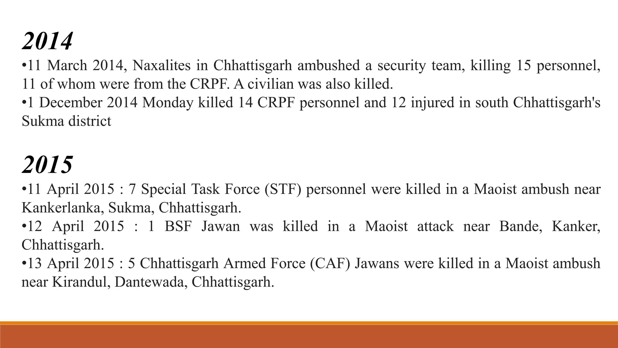 2014
•11 March 2014, Naxalites in Chhattisgarh ambushed a security team, killing 15 personnel,
11 of whom were from the CRPF. A civilian was also killed.
•1 December 2014 Monday killed 14 CRPF personnel and 12 injured in south Chhattisgarh's
Sukma district
2015
•11 April 2015 : 7 Special Task Force (STF) personnel were killed in a Maoist ambush near
Kankerlanka, Sukma, Chhattisgarh.
•12 April 2015 : 1 BSF Jawan was killed in a Maoist attack near Bande, Kanker,
Chhattisgarh.
•13 April 2015 : 5 Chhattisgarh Armed Force (CAF) Jawans were killed in a Maoist ambush
near Kirandul, Dantewada, Chhattisgarh.
 
